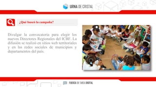 Divulgar la convocatoria para elegir los
nuevos Directores Regionales del ICBF. La
difusión se realizó en sitios web territoriales
y en las redes sociales de municipios y
departamentos del país.
¿Qué buscó la campaña?
 