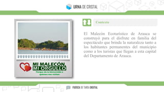 El Malecón Ecoturístico de Arauca se
construyó para el disfrute en familia del
espectáculo que brinda la naturaleza tanto a
los habitantes permanentes del municipio
como a los turistas que llegan a esta capital
del Departamento de Arauca.
Contexto
 