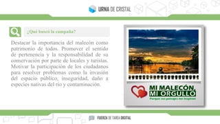 Destacar la importancia del malecón como
patrimonio de todos. Promover el sentido
de pertenencia y la responsabilidad de su
conservación por parte de locales y turistas.
Motivar la participación de los ciudadanos
para resolver problemas como la invasión
del espacio público, inseguridad, daño a
especies nativas del río y contaminación.
¿Qué buscó la campaña?
 