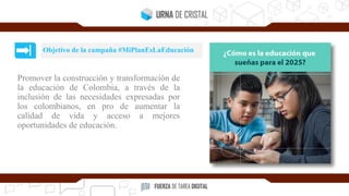 Promover la construcción y transformación de
la educación de Colombia, a través de la
inclusión de las necesidades expresadas por
los colombianos, en pro de aumentar la
calidad de vida y acceso a mejores
oportunidades de educación.
Objetivo de la campaña #MiPlanEsLaEducación
 