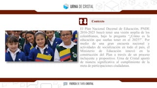 El Plan Nacional Decenal de Educación, PNDE
2016-2025 buscó tener una visión amplia de los
colombianos, bajo la pregunta “¿Cómo es la
educación que sueñas tener en el 2025?”. Por
medio de una gran encuesta nacional y
actividades de socialización en todo el país, el
Ministerio de Educación innovó en la
construcción del Plan a través de un proceso
incluyente y propositivo. Urna de Cristal aportó
de manera significativa al cumplimiento de la
meta de participaciones ciudadanas.
Contexto
 