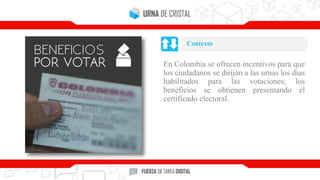 En Colombia se ofrecen incentivos para que
los ciudadanos se dirijan a las urnas los días
habilitados para las votaciones; los
beneficios se obtienen presentando el
certificado electoral.
Contexto
 
