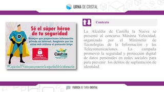 La Alcaldía de Castilla la Nueva se
presentó al concurso Máxima Velocidad,
organizado por el Ministerio de
Tecnologías de la Información y las
Telecomunicaciones. La campaña
promovió la seguridad y protección digital
de datos personales en redes sociales para
para prevenir los delitos de suplantación de
identidad.
Contexto
 