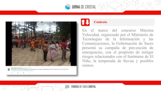 En el marco del concurso Máxima
Velocidad, organizado por el Ministerio de
Tecnologías de la Información y las
Comunicaciones, la Gobernación de Sucre
presentó su campaña de prevención de
emergencias, con el propósito de mitigar
riesgos relacionados con el fenómeno de El
Niño, la temporada de lluvias y posibles
sismos.
Contexto
 