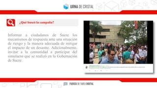 Informar a ciudadanos de Sucre los
mecanismos de respuesta ante una situación
de riesgo y la manera adecuada de mitigar
el impacto de un desastre. Adicionalmente,
invitar a la comunidad a participar del
simulacro que se realizó en la Gobernación
de Sucre.
¿Qué buscó la campaña?
 