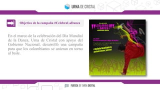 En el marco de la celebración del Día Mundial
de la Danza, Urna de Cristal con apoyo del
Gobierno Nacional, desarrolló una campaña
para que los colombianos se unieran en torno
al baile.
Objetivo de la campaña #CelebraLaDanza
 