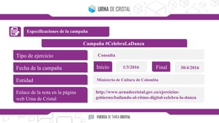 Especificaciones de la campaña
Campaña #CelebraLaDanza
Tipo de ejercicio
Fecha de la campaña
Entidad
Enlace de la nota en la página
web Urna de Cristal
Inicio Final1/3/2016 30/4/2016
Consulta
Ministerio de Cultura de Colombia
http://www.urnadecristal.gov.co/ejercicios-
gobierno/bailando-al-ritmo-digital-celebra-la-danza
 
