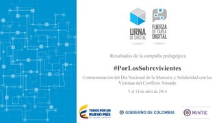 #PorLosSobrevivientes
5 al 14 de abril de 2016
Resultados de la campaña pedagógica
Conmemoración del Día Nacional de la Memoria y Solidaridad con las
Víctimas del Conflicto Armado
 