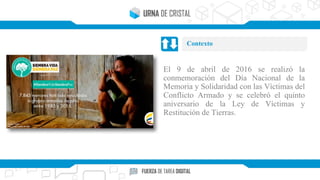 El 9 de abril de 2016 se realizó la
conmemoración del Día Nacional de la
Memoria y Solidaridad con las Víctimas del
Conflicto Armado y se celebró el quinto
aniversario de la Ley de Víctimas y
Restitución de Tierras.
Contexto
 