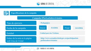 Especificaciones de la campaña
Campaña #PorLosSobrevivientes
Tipo de ejercicio
Fecha de la campaña
Entidad
Enlace de la nota en la página
web Urna de Cristal
Inicio Final5/4/2016 14/4/2016
Pedagógico
Unidad para las Víctimas
http://www.urnadecristal.gov.co/participacion-
porlossobrevivientes
 