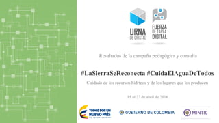 #LaSierraSeReconecta #CuidaElAguaDeTodos
15 al 27 de abril de 2016
Resultados de la campaña pedagógica y consulta
Cuidado de los recursos hídricos y de los lugares que los producen
 