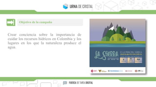 Crear conciencia sobre la importancia de
cuidar los recursos hídricos en Colombia y los
lugares en los que la naturaleza produce el
agua.
Objetivo de la campaña
 