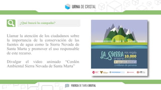 Llamar la atención de los ciudadanos sobre
la importancia de la conservación de las
fuentes de agua como la Sierra Nevada de
Santa Marta y promover el uso responsable
de este recurso.
Divulgar el video animado “Cordón
Ambiental Sierra Nevada de Santa Marta”
¿Qué buscó la campaña?
 