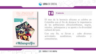 El mes de la herencia africana se celebra en
Colombia con el fin de destacar la importancia
de las poblaciones afrocolombianas, negras,
raizales, palenqueras y su aporte a la diversidad
cultural del país.
Con este fin, se llevan a cabo diversas
actividades académicas, culturales y
comunitarias.
Contexto
 