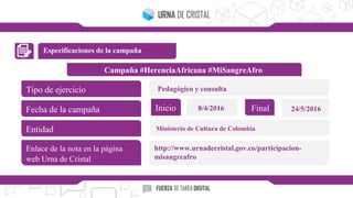 Especificaciones de la campaña
Campaña #HerenciaAfricana #MiSangreAfro
Tipo de ejercicio
Fecha de la campaña
Entidad
Enlace de la nota en la página
web Urna de Cristal
Inicio Final8/4/2016 24/5/2016
Pedagógico y consulta
Ministerio de Cultura de Colombia
http://www.urnadecristal.gov.co/participacion-
misangreafro
 