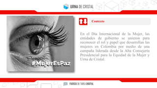 En el Día Internacional de la Mujer, las
entidades de gobierno se unieron para
reconocer el rol y papel que desarrollan las
mujeres en Colombia por medio de una
campaña liderada desde la Alta Consejería
Presidencial para la Equidad de la Mujer y
Urna de Cristal.
Contexto
 