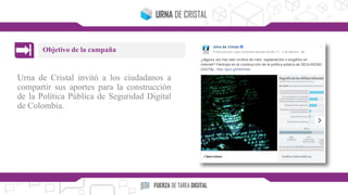 Urna de Cristal invitó a los ciudadanos a
compartir sus aportes para la construcción
de la Política Pública de Seguridad Digital
de Colombia.
Objetivo de la campaña
 