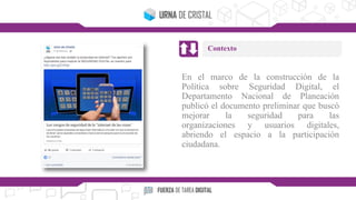 En el marco de la construcción de la
Política sobre Seguridad Digital, el
Departamento Nacional de Planeación
publicó el documento preliminar que buscó
mejorar la seguridad para las
organizaciones y usuarios digitales,
abriendo el espacio a la participación
ciudadana.
Contexto
 