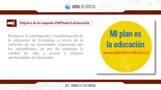 Promover la construcción y transformación de
la educación de Colombia, a través de la
inclusión de las necesidades expresadas por
los colombianos, en pro de aumentar la
calidad de vida y acceso a mejores
oportunidades de educación.
Objetivo de la campaña #MiPlanEsLaEducación
 