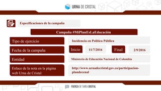 Especificaciones de la campaña
Campaña #MiPlanEsLaEducación
Tipo de ejercicio
Fecha de la campaña
Entidad
Enlace de la nota en la página
web Urna de Cristal
Inicio Final11/7/2016 2/9/2016
Incidencia en Política Pública
Ministerio de Educación Nacional de Colombia
http://www.urnadecristal.gov.co/participacion-
plandecenal
 