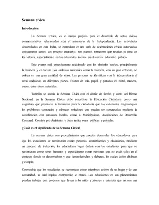 Semana cívica
Introducción
La Semana Cívica, es el marco propicio para el desarrollo de actos cívicos
conmemorativos relacionados con el aniversario de la Independencia. Las actividades
desarrolladas en esta fecha, se centralizan en una serie de celebraciones cívicas autorizadas
debidamente dentro del proceso educativo. Son eventos formativos que resaltan el tema de
los valores, especialmente en los educandos insertos en el sistema educativo público.
Este evento está estrechamente relacionado con los símbolos patrios, principalmente
la bandera y el escudo Los símbolos nacionales como la bandera, con su gran colorido, se
coloca en una gran cantidad de sitios. Las personas se identifican con la independencia al
verla ondeando en diferentes partes. Existen de tela, papel, y pintadas en metal, madera,
cuero, entre otros materiales.
También se asocia la Semana Cívica con el desfile de faroles y canto del Himno
Nacional, en la Semana Cívica debe concebirse la Educación Ciudadana como una
asignatura que promueve la formación para la ciudadanía que los estudiantes diagnostiquen
los problemas comunales y ofrezcan soluciones que puedan ser concretadas mediante la
coordinación con entidades locales, como la Municipalidad, Asociaciones de Desarrollo
Comunal, Comités pro Ambiente y otras instituciones públicas y privadas.
¿Cuál es el significado de la Semana Cívica?
La semana cívica son procedimientos que pueden desarrollar los educadores para
que los estudiantes se reconozcan como: personas, costarricenses y ciudadanos, mediante
un proceso de inducción, los educadores hagan énfasis con los estudiantes para que se
reconozcan como seres humanos y especialmente como personas que no están solas en el
contexto donde se desenvuelven y que tienen derechos y deberes, los cuales deben disfrutar
y cumplir.
Convendría que los estudiantes se reconozcan como miembros activos de un hogar y de una
comunidad, lo cual implica compromiso e interés. Los educadores en sus planeamientos
pueden trabajar con procesos que lleven a los niños y jóvenes a entender que no son una
 