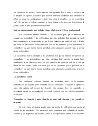 isla y requieren del apoyo y colaboración de otras personas. Por lo tanto, es necesario que
se integren con aportes académicos para resolver problemas comunales. Los estudiantes no
deben ver pasar las problemáticas y decir: “que otros lo resuelvan, eso no es problema
mío”. De ahí que, el trabajo constante, al hacer énfasis en los procesos democráticos, la
justicia social, la ética y la moral son necesarios.
Guía de reconocimiento para trabajar temas relativos a la Cívica a nivel comunal
Los educadores motivan oralmente a los estudiantes para que se interesen por
conocer sus comunidades y las problemáticas que estas enfrentan. Este ejercicio se puede
hacer cuestionando a los educandos acerca de qué entienden por problema, cuál es la idea
que tienen de este término, cuáles consideran que son los problemas que se presentan en su
comunidad y de qué manera pueden contribuir, como ciudadanos costarricenses, a resolver
dichas problemáticas
Los educadores motivan oralmente a los estudiantes para que se interesen por conocer sus
comunidades y las problemáticas que estas enfrentan. Este ejercicio se puede hacer
cuestionando a los educandos acerca de qué entienden por problema, cuál es la idea que
tienen de este término, cuáles consideran que son los problemas que se presentan en su
comunidad y de qué manera pueden contribuir, como ciudadanos costarricenses, a resolver
dichas problemáticas
Los estudiantes opinan
Los estudiantes, oralmente, externan sus inquietudes acerca de la propuesta
planteada por el educador para compartir con los compañeros y escuchar la opinión de
quien está vigilante del proceso (el docente). Este ejercicio debe ser registrado, se
recomienda hacerlo en un papelógrafo que estará en el aula para que todos los estudiantes
lo conozcan.
Evaluación, coevaluación y autoevaluación por parte del educador y los compañeros
de grupo
En esta etapa, el docente puede crear una escala de calificación para valorar el
trabajo de los estudiantes. Este instrumento debe predominar una evaluación de carácter
formativo y de diagnóstico. El educador, previo a las exposiciones, explica a los educandos
 