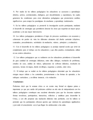8. Por medio de los talleres pedagógicos los educadores se acercaron a aprendizajes
abiertos, activos, correlacionales, dialógicos, por descubrimiento y espontáneos, los cuales
generaron las condiciones para crear alternativas pedagógicas que promovieron cambios
significativos para romper los paradigmas de enseñanza y aprendizaje tradicionales.
9. En los talleres pedagógicos se promovió la investigación acción participante, mediante
el desarrollo de estrategias que permitieron detectar las áreas que requerían un mayor apoyo
académico y de una mayor intervención.
10. Los talleres pedagógicos permitieron el logro de procesos académicos con secuencia y
coherencia sin perder de vista los diferentes elementos del diseño curricular (objetivos,
contenidos, procedimientos, actividades de mediación, valores, principios y evaluación).
11. Con el desarrollo de los talleres pedagógicos se produjo material escrito que sirvió de
complemento para el trabajo con los educadores y que ellos pueden, eventualmente, utilizar
en sus centros educativos.
12. Los talleres pedagógicos que se realizaron con los educadores permitieron el desarrollo
de gran cantidad de estrategias didácticas, entre ellas: diálogos, resolución de problemas,
estudios de caso, análisis de vídeos, aplicaciones de software didáctico, resolución de
ejercicios, lectura de mapas, diseño de dibujos, esquemas y carteles, entre otros.
13. El trabajo que se realizó en los talleres pedagógicos determinó que los educadores
otorgan mayor énfasis a los contenidos, posteriormente a las formas de aprender, a los
enfoques curriculares, y en última instancia, a la evaluación.
Conclusiones
Podremos decir que la semana cívica es un evento muy formal en algunos países e
importante ya que por medio del podremos celebrar un año más de independencia con los
talleres pedagógicos constituyen una excelente alternativa para que los docentes exploren
formas novedosas, participativas, interactivas, reflexivas y analíticas para desarrollar la
Cívica, y con ello propiciar una mediación didáctica más pertinente, con los talleres se
pretende que los participantes ofrezcan aportes que valoricen los aprendizajes significativos
y por ende el conocimiento con el que llegan los adolescentes a las aulas.
 