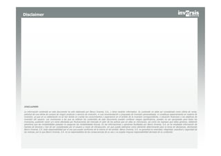 Disclaimer




DISCLAIMER:

La información contenida en este documento ha sido elaborado por Banco Inversis, S.A., y tiene carácter informativo. Su contenido no debe ser considerado como oferta de venta,
solicitud de una oferta de compra de ningún producto o servicio de inversión, ni una recomendación o propuesta de inversión personalizada, ni constituye asesoramiento en materia de
inversión, ya que en su elaboración no se han tenido en cuenta los conocimientos y experiencia en el ámbito de la inversión correspondiente, o situación financiera o los objetivos de
inversión del usuario. Las inversiones a las que se refieran los contenidos de este documento pueden conllevar riesgos significativos, pueden no ser apropiadas para todos los
inversores, pudiendo variar y/o verse afectadas por fluctuaciones del mercado el valor de los activos que en ellas se mencionan, así como los ingresos que éstos generen, debiendo
advertirse que las rentabilidades pasadas no aseguran las rentabilidades futuras. En las informaciones y opiniones facilitadas por Banco Inversis, S.A. se ha empleado información de
fuentes de terceros y han de ser consideradas por el usuario a modo de introducción, sin que pueda estimarse como elemento determinante para la toma de decisiones, declinando
Banco Inversis, S.A. toda responsabilidad por el uso que pueda verificarse de la misma en tal sentido. Banco Inversis, S.A. no garantiza la veracidad, integridad, exactitud y seguridad de
las mismas, por lo que Banco Inversis, S.A. no se responsabiliza de las consecuencias de su uso y no acepta ninguna responsabilidad derivada de su contenido.
 
