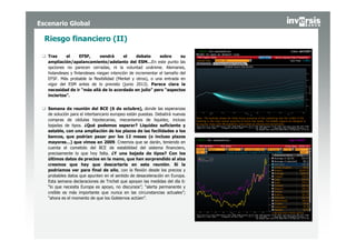 Escenario Global

  Riesgo financiero (II)

   Tras     el     EFSF,      vendrá      el     debate     sobre     su
   ampliación/apalancamiento/adelanto del ESM…En este punto las
   opciones no parecen cerradas, ni la voluntad unánime. Alemanes,
   holandeses y finlandeses niegan intención de incrementar el tamaño del
   EFSF. Más probable la flexibilidad (Merkel y otros), o una entrada en
   vigor del ESM antes de lo previsto (junio 2013). Parece clara la
   necesidad de ir “más allá de lo acordado en julio” pero “aspectos
   inciertos”.


   Semana de reunión del BCE (6 de octubre), donde las esperanzas
   de solución para el interbancario europeo están puestas. Debatirá nuevas
   compras de cédulas hipotecarias, mecanismos de liquidez, incluso
   bajadas de tipos. ¿Qué podemos esperar? Liquidez suficiente y
   estable, con una ampliación de los plazos de las facilidades a los
   bancos, que podrían pasar por los 12 meses (o incluso plazos
   mayores…) que vimos en 2009. Creemos que se darán, teniendo en
   cuenta el cometido del BCE de estabilidad del sistema financiero,
   precisamente lo que hoy falta. ¿Y una bajada de tipos? Con los
   últimos datos de precios en la mano, que han sorprendido al alza
   creemos que hay que descartarla en esta reunión. Sí la
   podríamos ver para final de año, con la flexión desde los precios y
   probables datos que apunten en el sentido de desaceleración en Europa.
   Esta semana declaraciones de Trichet que apoyan las medidas del día 6:
   “lo que necesita Europa es apoyo, no discursos”; “alerta permanente y
   creíble es más importante que nunca en las circunstancias actuales”;
   “ahora es el momento de que los Gobiernos actúen”.
 
