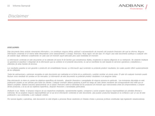 22 Informe Semanal
Disclaimer
DISCLAIMER:
Este documento tiene carácter meramente informativo y no constituye ninguna oferta, solicitud o recomendación de inversión del producto financiero del cual se informa. Ninguna
información contenida en el mismo debe interpretarse como asesoramiento o consejo, financiero, fiscal, legal o de otro tipo. En ningún caso este documento sustituye a cualquier otro
de carácter legal, debiendo cumplimentar en cada caso de inversión aquel adecuado para cada modalidad de inversión.
La información contenida en este documento se ha obtenido de buena fe de fuentes que consideramos fiables, empleando la máxima diligencia en su realización. No obstante Andbank
no garantiza la exactitud o integridad de la información que se contiene en el presente documento, la cual se manifiesta ha sido basada en servicios operativos y estadísticos u
obtenidos de otras fuentes de terceros.
Los resultados pasados no son garantía o predicción de rentabilidades futuras. La información aquí contenida no pretende predecir resultados, los cuales pueden diferir sustancialmente
de los reflejados.
Todas las estimaciones y opiniones recogidas en este documento son realizadas en la fecha de su publicación y podrían cambiar sin previo aviso. El valor de cualquier inversión puede
fluctuar como resultado de cambios en los mercados. La información de este documento no pretende predecir resultados ni se aseguran éstos.
Esta información no tiene en cuenta los objetivos específicos de inversión, situación financiera o necesidades de ninguna persona en particular. Las inversiones discutidas en esta
publicación pueden no ser idóneas para todos los clientes. Cualquier inversión deberá ajustarse al perfil de riesgo de cada cliente resultante del correspondiente test mifid que se
deberá completar. Debería buscarse asesoramiento de un asesor financiero sobre la idoneidad de los productos de inversión aquí mencionados antes de comprometerse a comprar
dichos productos, a la luz de sus objetivos específicos, situación financiera y necesidades particulares.
Andbank ni sus filiales, ni tampoco ninguno de sus respectivos empleados, representantes legales, consejeros o socios aceptan ninguna responsabilidad por pérdidas directas o
indirectas. No se aceptará ninguna responsabilidad por el uso de la información contenida en este documento. Que puedan producirse basadas en la confianza o por un uso de esta
publicación o sus contenidos, o por cualquier omisión.
Por razones legales y operativas, este documento no está dirigido a personas físicas residentes en Estados Unidos o personas jurídicas constituidas bajo legislación estadounidense.
 