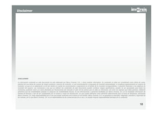 Disclaimer




DISCLAIMER:

La información contenida en este documento ha sido elaborado por Banco Inversis, S.A., y tiene carácter informativo. Su contenido no debe ser considerado como oferta de venta,
solicitud de una oferta de compra de ningún producto o servicio de inversión, ni una recomendación o propuesta de inversión personalizada, ni constituye asesoramiento en materia de
inversión, ya que en su elaboración no se han tenido en cuenta los conocimientos y experiencia en el ámbito de la inversión correspondiente, o situación financiera o los objetivos de
inversión del usuario. Las inversiones a las que se refieran los contenidos de este documento pueden conllevar riesgos significativos, pueden no ser apropiadas para todos los
inversores, pudiendo variar y/o verse afectadas por fluctuaciones del mercado el valor de los activos que en ellas se mencionan, así como los ingresos que éstos generen, debiendo
advertirse que las rentabilidades pasadas no aseguran las rentabilidades futuras. En las informaciones y opiniones facilitadas por Banco Inversis, S.A. se ha empleado información de
fuentes de terceros y han de ser consideradas por el usuario a modo de introducción, sin que pueda estimarse como elemento determinante para la toma de decisiones, declinando
Banco Inversis, S.A. toda responsabilidad por el uso que pueda verificarse de la misma en tal sentido. Banco Inversis, S.A. no garantiza la veracidad, integridad, exactitud y seguridad de
las mismas, por lo que Banco Inversis, S.A. no se responsabiliza de las consecuencias de su uso y no acepta ninguna responsabilidad derivada de su contenido.



                                                                                                                                                                                   18
 