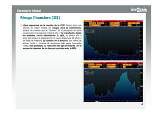 Escenario Global

  Riesgo financiero (III)

   ¿Qué esperamos de la reunión de la FED? Parece obvio que
   subraye en mayor medida los riesgos para el crecimiento,
   aunque no creemos que se “muevan” de la percepción de cierta
   recuperación en la segunda mitad de año. Y lo importante, desde
   las medidas, varias alternativas: 1) QE3, no parece fácil a
   tenor del número de disidentes (3, el mayor desde hace 20 años) y
   los datos de inflación; 2) cambios en el balance, con ventas de
   activos cortos y compras de duraciones más largas (operación
   Twist), más probable; 3) reducción del tipo de interés en el
   exceso de reservas de los bancos centrales ante la FED.




                                                                       4
 