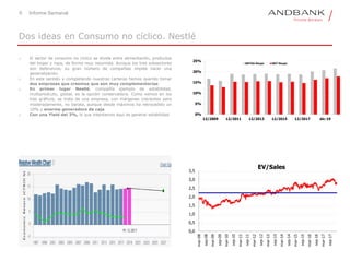 6 Informe Semanal
o El sector de consumo no cíclico se divide entre alimentación, productos
del hogar y ropa, de forma muy resumida. Aunque los tres subsectores
son defensivos, su gran número de compañías impide hacer una
generalización.
o En este sentido y completando nuestras carteras hemos querido tomar
dos empresas que creemos que son muy complementarias.
o En primer lugar Nestlé, compañía ejemplo de estabilidad,
multiprodcuto, global, es la opción conservadora. Como vemos en los
tres gráficos, se trata de una empresa, con márgenes crecientes pero
moderadamente, no barata, aunque desde máximos ha retrocedido un
10% y enorme generadora de caja.
o Con una Yield del 3%, lo que intentamos aquí es generar estabilidad
Dos ideas en Consumo no cíclico. Nestlé
0,0
0,5
1,0
1,5
2,0
2,5
3,0
3,5
mar-08
sep-08
mar-09
sep-09
mar-10
sep-10
mar-11
sep-11
mar-12
sep-12
mar-13
sep-13
mar-14
sep-14
mar-15
sep-15
mar-16
sep-16
mar-17
sep-17
EV/Sales
0%
5%
10%
15%
20%
25%
12/2009 12/2011 12/2013 12/2015 12/2017 dic-19
EBITDA Margin EBIT Margin
 
