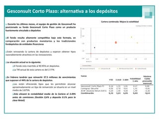 Gesconsult Corto Plazo: alterna<va a los depósitos
                                                                              Cartera combinada: Mejora la vola<lidad
o Durante los  úl<mos  meses, el equipo de ges<ón de Gesconsult ha 
posicionado  su  fondo  Gesconsult  Corto  Plazo  como  un  producto 
fuertemente vinculado a depósitos


oEl  fondo  resulta  altamente  compe<<vo  bajo  este  formato,  en 
comparación  con  productos  monetarios  y  los  tradicionales 
fondepósitos de en<dades ﬁnancieras 


oEstán  renovando  la  cartera  de  depósitos  y  esperan  obtener  9pos 
razonablemente atrac9vos en las renovaciones.


oLa situación actual es la siguiente:
       oEl fondo esta inver9do al 90.95% en depósitos. 
       oLa TIR actual de esta cartera es del 2.77% 


oEn  Febrero  tendrán  que  reinver<r  37.5  millones  de  vencimientos 
que suponen el 44% de la cartera de depósitos. 
       oLes  están  ofreciendo  9pos  que  les  permi9rán  alcanzar 
       aproximadamente un 9po de reinversión se situaría  en un nivel 
       medio de 3.875% 
       oEsto  elevará  la  rentabilidad  media  de  la  Cartera  al  3.49% 
       antes  de  comisiones  (Ges/ón  0,6%  y  deposito  0.1%  para  la 
       clase Retail)
 