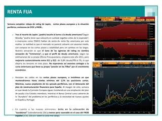 RENTA FIJA 

Semana  completa:  rebaja  de  ra<ng  de  Japón,    cortos  plazos  europeos  y  la  situación 
periférica, emisiones de EFSF y FROB…


     o Tras el recorte de Japón: ¿podría tocarle el turno a la deuda americana? Según 
       Moodys “podría tener que colocarla en outlook nega9vo antes de lo esperado”, 
       e  inversores  como  PIMCO  hablan  de  venta  de  renta  ﬁja  americana  por  este 
       mo9vo. La realidad  es que el  mercado no  pareció  co9zarlo con  excesivo miedo, 
       con  compras  en  los cortos  plazos  y vola9lidad  pero  sin  cambios  en  los  largos. 
       Nuestra  sensación  es  que  el  tono  de  las  agencias  de  ra<ng  no  siembra 
       sensación  de  “inminencia”,  y  que  el  perﬁl  de  deuda  americano,  según  las 
       es9maciones de su propia Oﬁcina Presupuestaria, empeora este año 2011, pero 
       mejoraría  sustancialmente  entre 011  y  012:  del 9,8% deuda/PÎB  al 7%, lo  que 
       alejaría  los  temores  en  este  plazo.  No  esperamos  así  excesivo  contagio  a  la 
       curva americana que <ene su propia “presión en las TIRes” por el  crecimiento 
       económico.


     o Persisten  las  caídas  en  los  cortos  plazos  europeos,  e  insis<mos  en  que 
       mantendríamos  hasta  niveles  mínimos  del  1,5%  las  posiciones  cortas.         
       Mientras,  nueva  ampliación  de  los spreads  periféricos, con  el  detonante  del 
       plan  de  reestructuración  ﬁnanciera  para España. Al  margen  de esto,  semana    
       en que desde la Comisión Europea siguen insis9endo en una ampliación del plan 
       de ayuda a los Estados miembros, mientras el  Banco  Central sueco  advierte de 
       lo  “duradero” del  problema en los periféricos y la necesidad  de nuevos ajustes 
       en España y Portugal.



     o En  cuanto  a  las  nuevas  emisiones:  éxito  en  la  colocación  de 
       “eurobonos” (sobredemanda 10x) y menor pero razonable en  el  caso  del FROB 
       español (1,5x, 220 p.b. sobre la curva mid swap).
 
