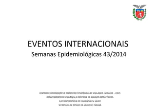 EVENTOS INTERNACIONAIS
Semanas Epidemiológicas 43/2014
CENTRO DE INFORMAÇÕES E RESPOSTAS ESTRATÉGICAS DE VIGILÂNCIA EM SAÚDE – CIEVS
DEPARTAMENTO DE VIGILÂNCIA E CONTROLE DE AGRAVOS ESTRATÉGICOS
SUPERINTENDÊNCIA DE VIGILÂNCIA EM SAÚDE
SECRETARIA DE ESTADO DA SAÚDE DO PARANÁ
 