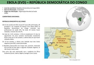 EBOLA (EVD) – REPÚBLICA DEMOCRÁTICA DO CONGO
• Local de ocorrência: República Democrática do Congo (RDC)
• Data da informação: 17/10/2014
• Origem da informação: Organização Mundial da Saúde
(OMS)
COMENTÁRIOS ADICIONAIS:
REPÚBLICA DEMOCRÁTICA DO CONGO
Até 21 de outubro de 2014, houve 67 casos (38 confirmados, 28
prováveis e 01 suspeito) de doença vírus Ebola (DVE) na
República Democrática do Congo, incluindo oito
profissionais de saúde (PS). No total, 49 mortes foram
relatadas, inclusive dos oito PS.
Do total de 1.121 contatos, 1.116 já completaram 21 dias de
seguimento. Os cinco contatos monitorados atualmente
foram vistos em 21 de outubro, a última data em que foram
relatados dados.
Em 10 de outubro, o último caso relatado teve dois testes
negativos para DVE, sendo descartado.
A República Democrática do Congo será, portanto, declarada
livre de DVE 42 dias após o segundo resultado negativo, se
não houver novos casos.
Este surto não está relacionado com a epidemia da África
Ocidental (Guiné, Libéria, Nigéria, Senegal e Serra Leoa).
Fonte: www.google.com.br
 