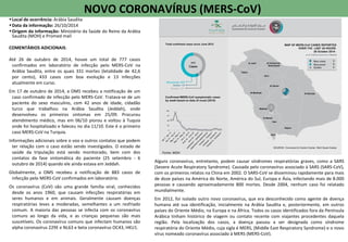 Alguns coronavírus, entretanto, podem causar síndromes respiratórias graves, como a SARS
(Severe Acute Respiratory Syndrome). Causada pelo coronavírus associado à SARS (SARS-CoV),
com os primeiros relatos na China em 2002. O SARS-CoV se disseminou rapidamente para mais
de doze países na América do Norte, América do Sul, Europa e Ásia, infectando mais de 8.000
pessoas e causando aproximadamente 800 mortes. Desde 2004, nenhum caso foi relatado
mundialmente.
Em 2012, foi isolado outro novo coronavírus, que era desconhecido como agente de doença
humana até sua identificação, inicialmente na Arábia Saudita e, posteriormente, em outros
países do Oriente Médio, na Europa e na África. Todos os casos identificados fora da Península
Arábica tinham histórico de viagem ou contato recente com viajantes procedentes daquela
região. Pela localização dos casos, a doença passou a ser designada como síndrome
respiratória do Oriente Médio, cuja sigla é MERS, (Middle East Respiratory Syndrome) e o novo
vírus nomeado coronavírus associado à MERS (MERS-CoV).
NOVO CORONAVÍRUS (MERS-CoV)
•Local de ocorrência: Arábia Saudita
•Data da informação: 26/10/2014
•Origem da informação: Ministério da Saúde do Reino da Arábia
Saudita (MOH) e Promed mail
COMENTÁRIOS ADICIONAIS:
Até 26 de outubro de 2014, houve um total de 777 casos
confirmados em laboratório de infecção pelo MERS-CoV na
Arábia Saudita, entre os quais 331 mortes (letalidade de 42,6
por cento), 433 casos com boa evolução e 13 infecções
atualmente em curso.
Em 17 de outubro de 2014, a OMS recebeu a notificação de um
caso confirmado de infecção pelo MERS-CoV. Tratava-se de um
paciente do sexo masculino, com 42 anos de idade, cidadão
turco que trabalhou na Arábia Saudita (Jeddah), onde
desenvolveu os primeiros sintomas em 25/09. Procurou
atendimento médico, mas em 06/10 piorou e voltou à Tuquia
onde foi hospitalizado e faleceu no dia 11/10. Este é o primeiro
caso MERS-CoV na Turquia.
Informações adicionais sobre o voo e outros contatos que podem
ter relação com o caso estão sendo investigados. O estado de
saúde da tripulação está sendo monitorado, bem com dos
contatos da fase sintomática do paciente (25 setembro - 6
outubro de 2014) quando ele ainda estava em Jeddah.
Globalmente, a OMS recebeu a notificação de 883 casos de
infecção pelo MERS-CoV confirmados em laboratório.
Os coronavírus (CoV) são uma grande família viral, conhecidos
desde os anos 1960, que causam infecções respiratórias em
seres humanos e em animais. Geralmente causam doenças
respiratórias leves a moderadas, semelhantes a um resfriado
comum. A maioria das pessoas se infecta com os coronavírus
comuns ao longo da vida, e as crianças pequenas são mais
suscetíveis. Os coronavírus comuns que infectam humanos são
alpha coronavírus 229E e NL63 e beta coronavírus OC43, HKU1.
Fonte: MOH
 