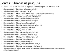 Fontes utilizadas na pesquisa
• MINISTÉRIO DA SAÚDE. Guia de Vigilância Epidemiológica. 7ed. Brasília: 2009
• Site consultado: <http://portal.saude.gov.br/>
• Site consultado: <http://www.cdc.gov/>
• Site consultado: <http://www.ecdc.europa.eu/en/Pages/home.aspx/>
• Site consultado: <http://www.defesacivil.pr.gov.br/>
• Site consultado: <http://www.promedmail.org/>
• Site consultado: <http://www.healthmap.org/>
• Site consultado: <http://new.paho.org/bra/>
• Site consultado: <http://www.gamapserver.who.int/>
• Site consultado: <http://www.who.int/en/>
• Site consultado: <http://www.oie.int/>
• Site consultado: <http://www.phac-aspc.gc.ca/>
• Site consultado: <http://www.clicrbs.com.br/>
• Site consultado: <http://www.ecdc.europa.eu/>
• Site consultado: <http://www.keelpno.gr
• Site consultado: <http://www.usda.gov/>
• Site consultado: <http://www.pt.euronews.com />
• Site consultado: <http://www.usno.navy.mil/jtwxbr/>
• Site consultado: < http://www.cidrap.umn.edu/infectious-disease-topics/h7n9-avian-
influenza#literature/>
 