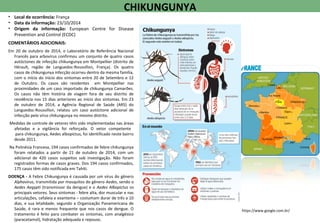 • Local de ocorrência: França
• Data da informação: 23/10/2014
• Origem da informação: European Centre for Disease
Prevention and Control (ECDC)
COMENTÁRIOS ADICIONAIS:
Em 20 de outubro de 2014, o Laboratório de Referência Nacional
Francês para arbovírus confirmou um conjunto de quatro casos
autóctones de infecção chikungunya em Montpellier (distrito de
Hérault, região de Languedoc-Roussillon, França). Os quatro
casos de chikungunya infecção ocorreu dentro da mesma família,
com o início do início dos sintomas entre 20 de Setembro e 12
de Outubro. Os casos são residentes em Montpellier nas
proximidades de um caso importado de chikungunya Camarões.
Os casos não têm história de viagem fora de seu distrito de
residência nos 15 dias anteriores ao início dos sintomas. Em 23
de outubro de 2014, a Agência Regional de Saúde (ARS) do
Languedoc-Roussillon, relatou um caso autóctone adicional de
infecção pelo vírus chikungunya no mesmo distrito.
Medidas de controle de vetores têm sido implementadas nas áreas
afetadas e a vigilância foi reforçada. O vetor competente
para chikungunya, Aedes albopictus, foi identificado neste bairro
desde 2011.
Na Polinésia Francesa, 194 casos confirmados de febre chikungunya
foram relatados a partir de 21 de outubro de 2014, com um
adicional de 420 casos suspeitos sob investigação. Não foram
registrados formas de casos graves. Dos 194 casos confirmados,
175 casos têm sido notificada em Tahiti.
DOENÇA - A Febre Chikungunya é causada por um vírus do gênero
Alphavirus, transmitida por mosquitos do gênero Aedes, sendo o
Aedes Aegypti (transmissor da dengue) e o Aedes Albopictus os
principais vetores. Seus sintomas - febre alta, dor muscular e nas
articulações, cefaleia e exantema – costumam durar de três a 10
dias, e sua letalidade, segundo a Organização Panamericana de
Saúde, é rara e menos frequente que nos casos de dengue. O
tratamento é feito para combater os sintomas, com analgésico
(paracetamol), hidratação adequada e repouso.
CHIKUNGUNYA
https://www.google.com.br/
 