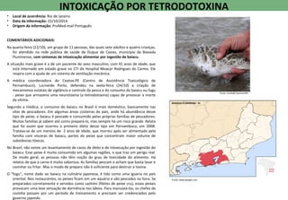• Local de ocorrência: Rio de Janeiro
• Data da informação: 22/10/2014
• Origem da informação: ProMed-mail Português
COMENTÁRIOS ADICIONAIS:
Na quarta-feira (22/10), um grupo de 11 pessoas, das quais sete adultos e quatro crianças,
foi atendido na rede pública de saúde de Duque de Caxias, município da Baixada
Fluminense, com sintomas de intoxicação alimentar por ingestão de baiacu.
A situação mais grave é a de um paciente do sexo masculino, com 41 anos de idade, que
está internado em estado grave no CTI do Hospital Moacyr Rodrigues do Carmo. Ele
respira com a ajuda de um sistema de ventilação mecânica.
A médica coordenadora do Ceatox-PE (Centro de Assistência Toxicológica de
Pernambuco), Lucineide Porto, defendeu na sexta-feira (24/10) a criação de
mecanismos estatais de vigilância e controle da pesca e do consumo do baiacu ou fugu
- peixe que armazena uma neurotoxina (a tetrodotoxina) capaz de provocar a morte
da vítima.
Segundo a médica, o consumo do baiacu no Brasil é mais doméstico, basicamente nas
vilas de pescadores. Em algumas áreas costeiras do país, onde há abundância desse
tipo de peixe, o baiacu é pescado e consumido pelas próprias famílias de pescadores.
Muitas famílias já sabem até como prepará-lo, mas sempre há um risco grande. Relata
que foi assim que ocorreu o primeiro óbito desse tipo em Pernambuco, em 2008.
Tratava-se de um menino de 2 anos de idade, que morreu após ser alimentado pela
família com vísceras de baiacu, partes do peixe que concentram maior volume de
substâncias tóxicas.
No Brasil, não existe um levantamento de casos de óbito e de intoxicação por ingestão do
baiacu. Esse peixe é muito consumido em algumas regiões, o que traz um perigo real.
De modo geral, as pessoas não têm noção do grau de toxicidade do alimento. Há
relatos de que a carne é muito saborosa. As famílias pescam e acham que basta lavar e
cozinhar ou fritar. Mas o modo de preparo não é suficiente para destruir a toxina.
O "fugu", nome dado ao baiacu na culinária japonesa, é tido como uma iguaria no país
oriental. Nos restaurantes, os peixes ficam em um aquário e são pescados na hora. Se
preparados corretamente e servidos como sashimi (filetes de peixe cru), esses peixes
provocam uma leve sensação de dormência nos lábios. Para manuseá-los, os chefes de
cozinha passam por um período de treinamento e precisam ser credenciados pelo
governo japonês.
INTOXICAÇÃO POR TETRODOTOXINA
Fonte: Canindé Soares/UOL
Fonte: www.google.com
BAIXADA FLUMINENSE - RJ
 