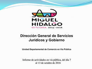 Informe de actividades en vía pública, del día 7
al 13 de octubre de 2016
Dirección General de Servicios
Jurídicos y Gobierno
Unidad Departamental de Comercio en Vía Pública
 