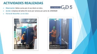 ACTIVIDADES REALIZADAS
 Observación: Baños sucios por el uso diario en obra.
 Acción: Limpieza de baños 02 veces por semana por parte de JOSEDMAR
 FECHA DE REGISTRO: 23/03/2023
 