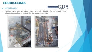  RESTRICCIONES:
- Espacios reducidos en obra, para lo cual, SSOMA, da las condiciones
adecuadas para la continuidad del proceso constructivo
RESTRICCIONES
 