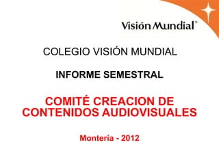 COLEGIO VISIÓN MUNDIAL

    INFORME SEMESTRAL

   COMITÉ CREACION DE
CONTENIDOS AUDIOVISUALES

       Montería - 2012
 