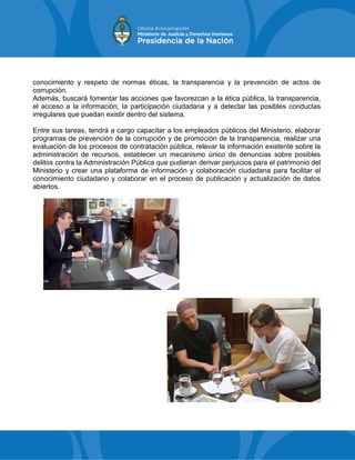 conocimiento y respeto de normas éticas, la transparencia y la prevención de actos de
corrupción.
Además, buscará fomentar las acciones que favorezcan a la ética pública, la transparencia,
el acceso a la información, la participación ciudadana y a detectar las posibles conductas
irregulares que puedan existir dentro del sistema.
Entre sus tareas, tendrá a cargo capacitar a los empleados públicos del Ministerio, elaborar
programas de prevención de la corrupción y de promoción de la transparencia, realizar una
evaluación de los procesos de contratación pública, relevar la información existente sobre la
administración de recursos, establecer un mecanismo único de denuncias sobre posibles
delitos contra la Administración Pública que pudieran derivar perjuicios para el patrimonio del
Ministerio y crear una plataforma de información y colaboración ciudadana para facilitar el
conocimiento ciudadano y colaborar en el proceso de publicación y actualización de datos
abiertos.
 