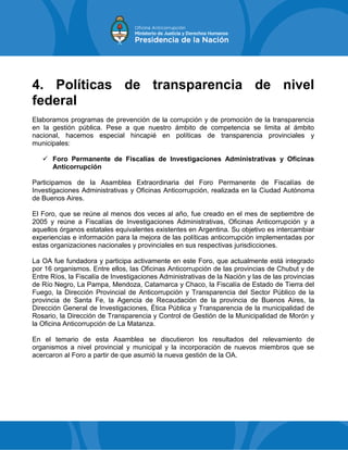 4. Políticas de transparencia de nivel
federal
Elaboramos programas de prevención de la corrupción y de promoción de la transparencia
en la gestión pública. Pese a que nuestro ámbito de competencia se limita al ámbito
nacional, hacemos especial hincapié en políticas de transparencia provinciales y
municipales:
 Foro Permanente de Fiscalías de Investigaciones Administrativas y Oficinas
Anticorrupción
Participamos de la Asamblea Extraordinaria del Foro Permanente de Fiscalías de
Investigaciones Administrativas y Oficinas Anticorrupción, realizada en la Ciudad Autónoma
de Buenos Aires.
El Foro, que se reúne al menos dos veces al año, fue creado en el mes de septiembre de
2005 y reúne a Fiscalías de Investigaciones Administrativas, Oficinas Anticorrupción y a
aquellos órganos estatales equivalentes existentes en Argentina. Su objetivo es intercambiar
experiencias e información para la mejora de las políticas anticorrupción implementadas por
estas organizaciones nacionales y provinciales en sus respectivas jurisdicciones.
La OA fue fundadora y participa activamente en este Foro, que actualmente está integrado
por 16 organismos. Entre ellos, las Oficinas Anticorrupción de las provincias de Chubut y de
Entre Ríos, la Fiscalía de Investigaciones Administrativas de la Nación y las de las provincias
de Río Negro, La Pampa, Mendoza, Catamarca y Chaco, la Fiscalía de Estado de Tierra del
Fuego, la Dirección Provincial de Anticorrupción y Transparencia del Sector Público de la
provincia de Santa Fe, la Agencia de Recaudación de la provincia de Buenos Aires, la
Dirección General de Investigaciones, Ética Pública y Transparencia de la municipalidad de
Rosario, la Dirección de Transparencia y Control de Gestión de la Municipalidad de Morón y
la Oficina Anticorrupción de La Matanza.
En el temario de esta Asamblea se discutieron los resultados del relevamiento de
organismos a nivel provincial y municipal y la incorporación de nuevos miembros que se
acercaron al Foro a partir de que asumió la nueva gestión de la OA.
 