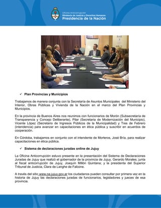  Plan Provincias y Municipios
Trabajamos de manera conjunta con la Secretaría de Asuntos Municipales del Ministerio del
Interior, Obras Públicas y Vivienda de la Nación en el marco del Plan Provincias y
Municipios.
En la provincia de Buenos Aires nos reunimos con funcionarios de Morón (Subsecretaría de
Transparencia y Concejo Deliberante), Pilar (Secretaria de Modernización del Municipio),
Vicente López (Secretario de Ingresos Públicos de la Municipalidad) y Tres de Febrero
(intendencia) para avanzar en capacitaciones en ética pública y suscribir en acuerdos de
cooperación.
En Córdoba, trabajamos en conjunto con el intendente de Morteros, José Bría, para realizar
capacitaciones en ética pública.
 Sistema de declaraciones juradas online de Jujuy
La Oficina Anticorrupción estuvo presente en la presentación del Sistema de Declaraciones
Juradas de Jujuy que realizó el gobernador de la provincia de Jujuy, Gerardo Morales; junta
al fiscal anticorrupción de Jujuy, Joaquín Millón Quintana; y la presidenta del Superior
Tribunal de Justicia, Clara de Langhe de Falcone.
A través del sitio www.oa.jujuy.gov.ar los ciudadanos pueden consultar por primera vez en la
historia de Jujuy las declaraciones juradas de funcionarios, legisladores y jueces de esa
provincia.
 