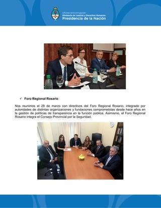  Foro Regional Rosario
Nos reunimos el 28 de marzo con directivos del Foro Regional Rosario, integrado por
autoridades de distintas organizaciones y fundaciones comprometidas desde hace años en
la gestión de políticas de transparencia en la función pública. Asimismo, el Foro Regional
Rosario integra el Consejo Provincial por la Seguridad.
 