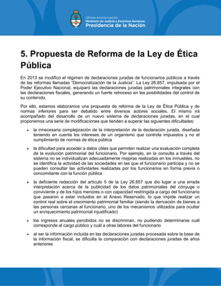 5. Propuesta de Reforma de la Ley de Ética
Pública
En 2013 se modificó el régimen de declaraciones juradas de funcionarios públicos a través
de las reformas llamadas “Democratización de la Justicia”. La Ley 26.857, impulsada por el
Poder Ejecutivo Nacional, equiparó las declaraciones juradas patrimoniales integrales con
las declaraciones fiscales, generando un fuerte retroceso en las posibilidades del control de
su contenido.
Por ello, estamos elaboramos una propuesta de reforma de la Ley de Ética Pública y de
normas inferiores para ser debatido entre diversos actores sociales. El mismo irá
acompañado del desarrollo de un nuevo sistema de declaraciones juradas, en el cual
proponemos una serie de modificaciones que tienden a superar las siguientes dificultades:
 la innecesaria complejización de la interpretación de la declaración jurada, diseñada
teniendo en cuenta los intereses de un organismo que controla impuestos y no el
cumplimiento de normas de ética pública
 la dificultad para acceder a datos útiles que permiten realizar una evaluación completa
de la evolución patrimonial del funcionario. Por ejemplo, en la consulta a través del
sistema no se individualizan adecuadamente mejoras realizadas en los inmuebles, no
se identifica la actividad de las sociedades en las que el funcionario participa y no se
pueden consultar las actividades realizadas por los funcionarios en forma previa o
concomitante con la función pública
 la deficiente redacción del artículo 5 de la Ley 26.857 que dio lugar a una errada
interpretación acerca de la publicidad de los datos patrimoniales del cónyuge o
conviviente y de los hijos menores o con capacidad restringida a cargo del funcionario
que pasaron a estar incluidos en el Anexo Reservado, lo que impide realizar un
control real sobre el crecimiento patrimonial familiar (siendo la derivación de bienes a
las personas cercanas al funcionario, uno de los mecanismos utilizados para ocultar
un enriquecimiento patrimonial injustificado)
 los ingresos anuales percibidos no se discriminan, no pudiendo determinarse cuál
corresponde al cargo público y cuál a otras labores del funcionario
 al ser la información incluida en las declaraciones juradas procesada sobre la base de
la información fiscal, se dificulta la comparación con declaraciones juradas de años
anteriores
 